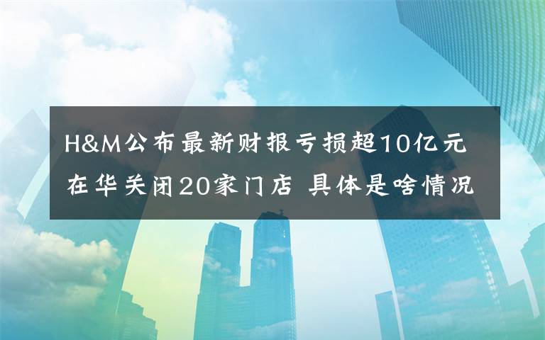 H&M公布最新财报亏损超10亿元 在华关闭20家门店 具体是啥情况?