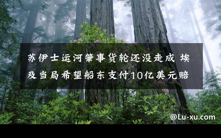 苏伊士运河肇事货轮还没走成 埃及当局希望船东支付10亿美元赔偿 还原事发经过及背后原因！