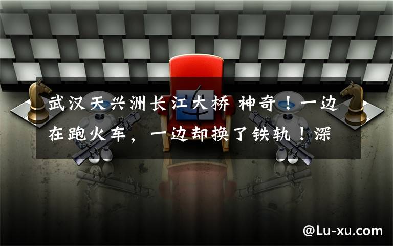 武汉天兴洲长江大桥 神奇！一边在跑火车，一边却换了铁轨！深夜直击天兴洲长江大桥上的这套大动作