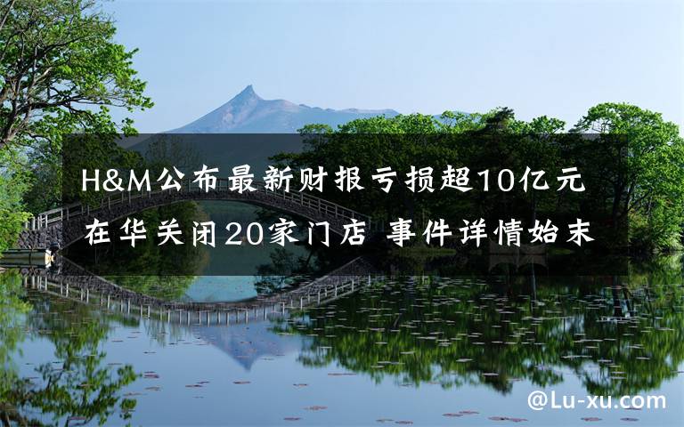 H&M公布最新财报亏损超10亿元 在华关闭20家门店 事件详情始末介绍！