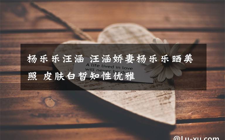 杨乐乐汪涵 汪涵娇妻杨乐乐晒美照 皮肤白皙知性优雅