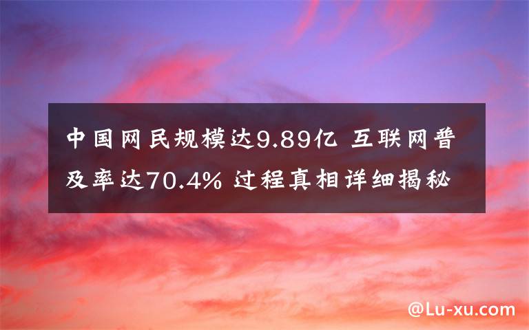 中国网民规模达9.89亿 互联网普及率达70.4% 过程真相详细揭秘！