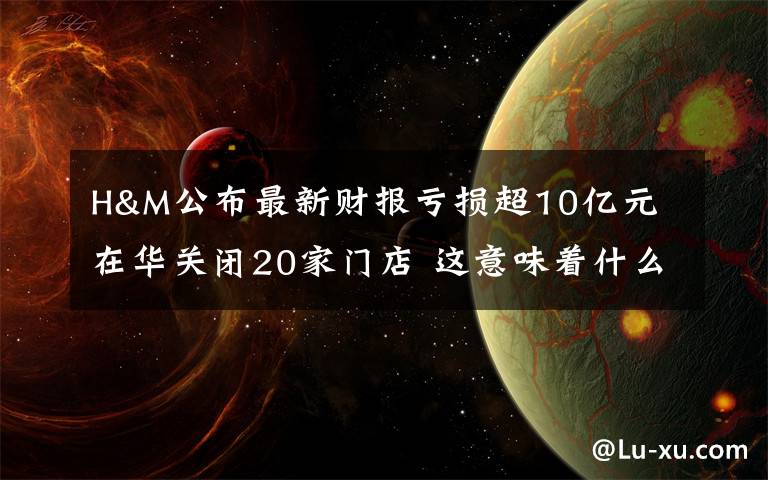 H&M公布最新财报亏损超10亿元 在华关闭20家门店 这意味着什么?