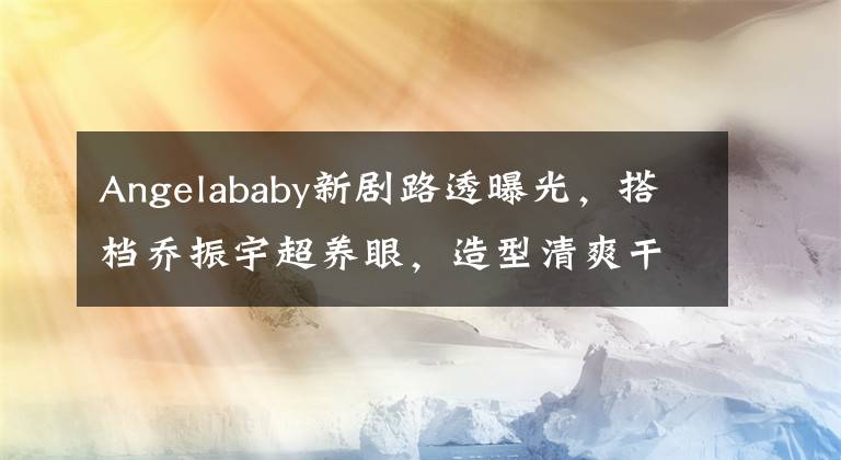 Angelababy新剧路透曝光，搭档乔振宇超养眼，造型清爽干练