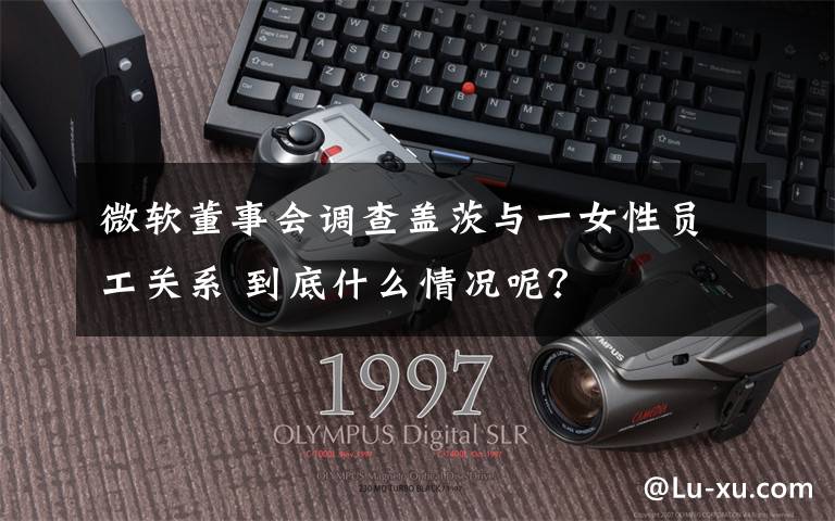 微软董事会调查盖茨与一女性员工关系 到底什么情况呢？