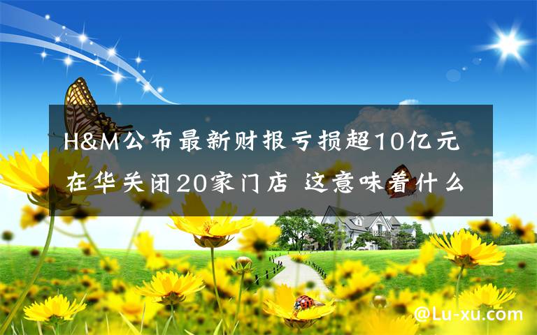 H&M公布最新财报亏损超10亿元 在华关闭20家门店 这意味着什么?