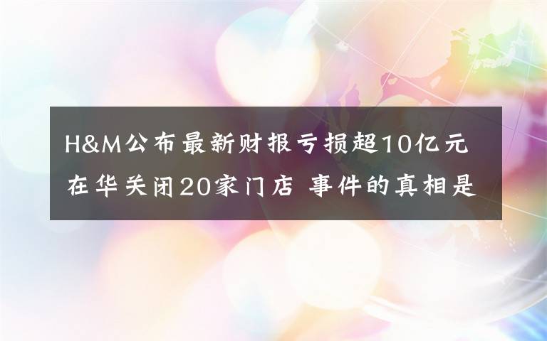 H&M公布最新财报亏损超10亿元 在华关闭20家门店 事件的真相是什么？