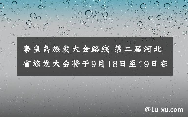 秦皇岛旅发大会路线 第二届河北省旅发大会将于9月18日至19日在秦皇岛市举行