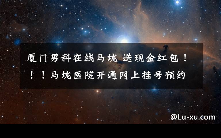 厦门男科在线马垅 送现金红包！！！马垅医院开通网上挂号预约！