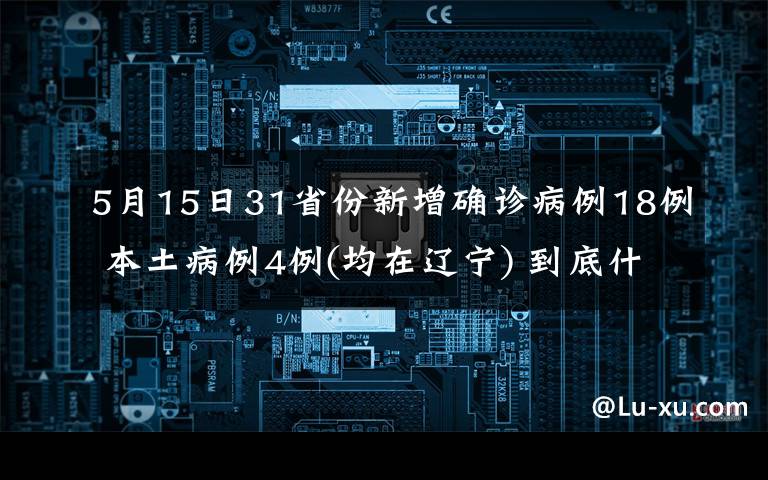 5月15日31省份新增确诊病例18例 本土病例4例(均在辽宁) 到底什么情况呢？