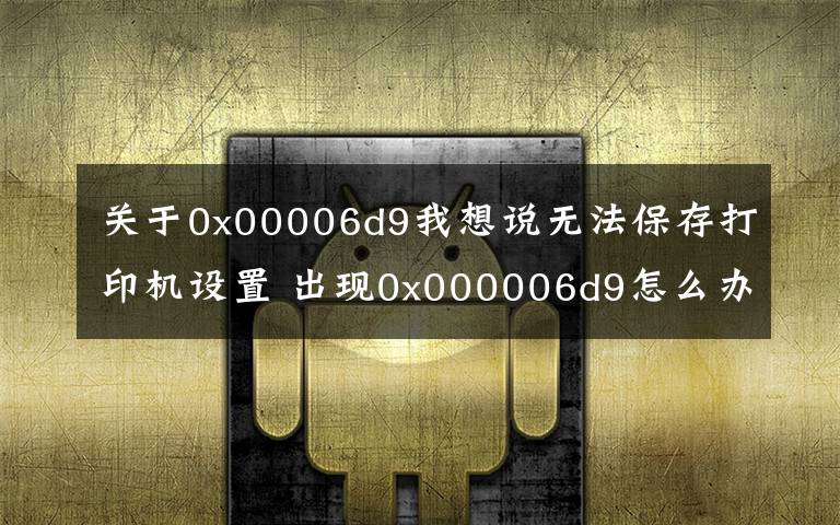 关于0x00006d9我想说无法保存打印机设置 出现0x000006d9怎么办？三星惠普佳能爱普生