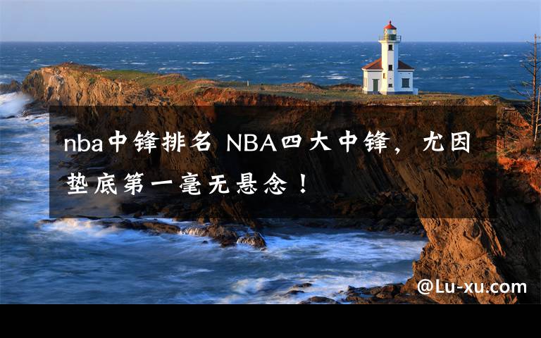 nba中锋排名 NBA四大中锋，尤因垫底第一毫无悬念！