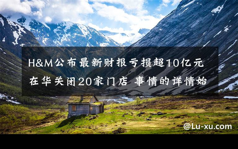 H&M公布最新财报亏损超10亿元 在华关闭20家门店 事情的详情始末是怎么样了！