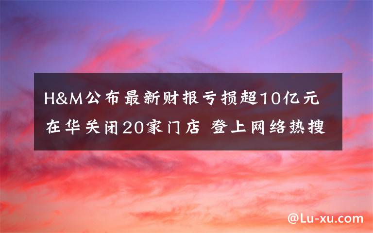 H&M公布最新财报亏损超10亿元 在华关闭20家门店 登上网络热搜了！