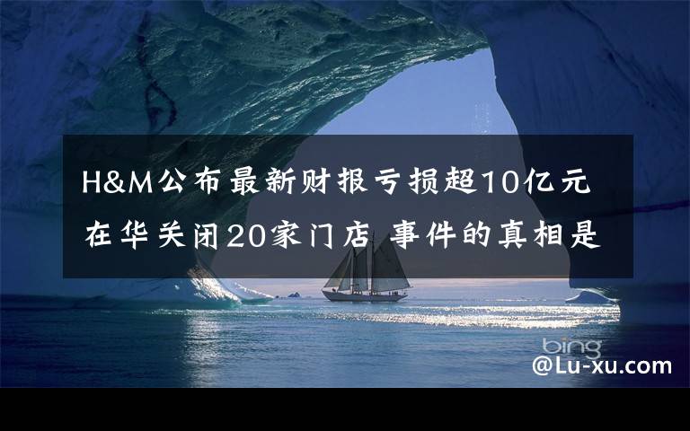 H&M公布最新财报亏损超10亿元 在华关闭20家门店 事件的真相是什么？