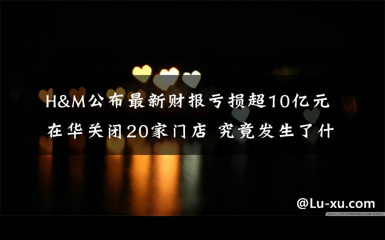 H&M公布最新财报亏损超10亿元 在华关闭20家门店 究竟发生了什么?