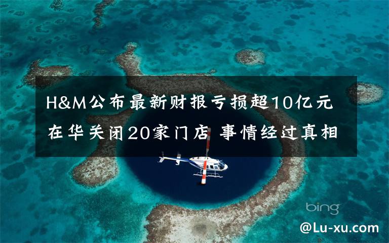 H&M公布最新财报亏损超10亿元 在华关闭20家门店 事情经过真相揭秘！