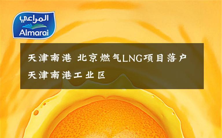天津南港 北京燃气LNG项目落户天津南港工业区