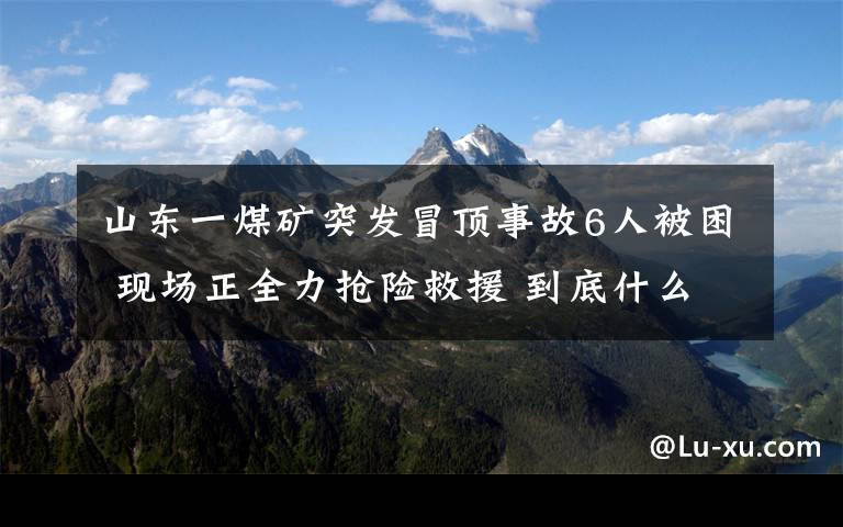 山东一煤矿突发冒顶事故6人被困 现场正全力抢险救援 到底什么情况呢？