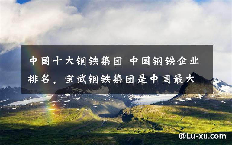 中国十大钢铁集团 中国钢铁企业排名，宝武钢铁集团是中国最大的钢铁联合企业