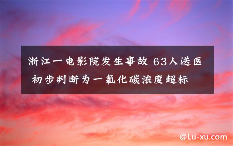 浙江一电影院发生事故 63人送医 初步判断为一氧化碳浓度超标 事件详细经过！