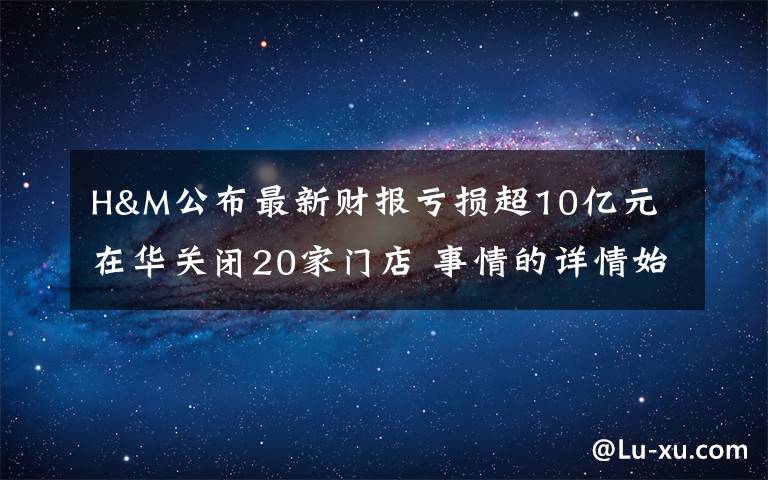 H&M公布最新财报亏损超10亿元 在华关闭20家门店 事情的详情始末是怎么样了！