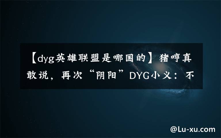 【dyg英雄联盟是哪国的】猪哼真敢说，再次“阴阳”DYG小义：不配拿FMVP