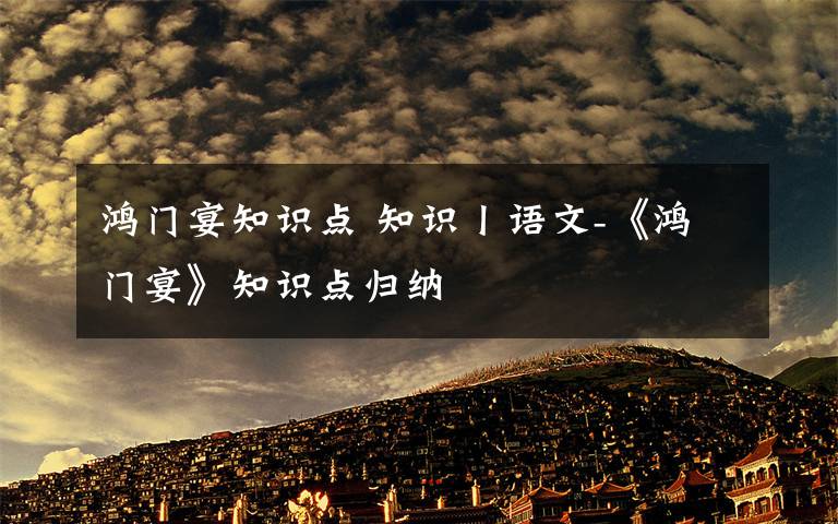 鸿门宴知识点 知识丨语文-《鸿门宴》知识点归纳