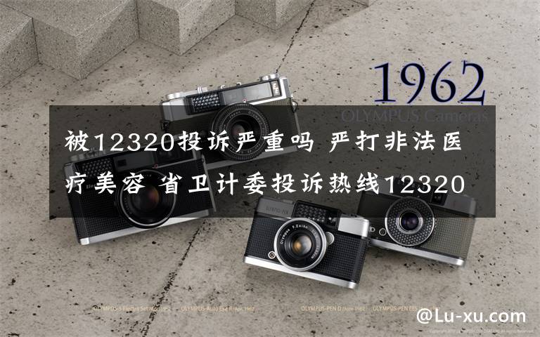 被12320投诉严重吗 严打非法医疗美容 省卫计委投诉热线12320