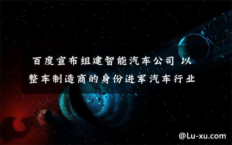  百度宣布组建智能汽车公司 以整车制造商的身份进军汽车行业