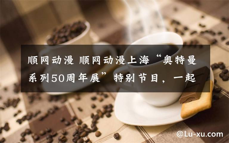 顺网动漫 顺网动漫上海“奥特曼系列50周年展”特别节目，一起来回顾奥特曼的历史吧