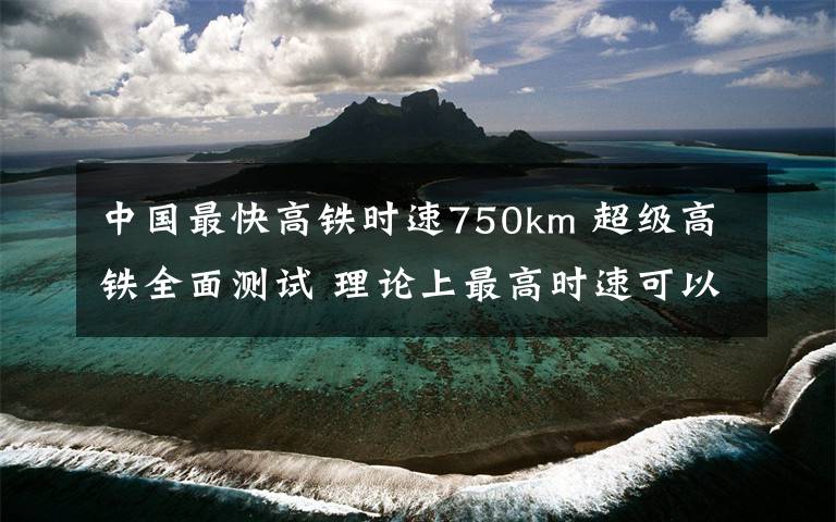 中国最快高铁时速750km 超级高铁全面测试 理论上最高时速可以达到750英里/小时