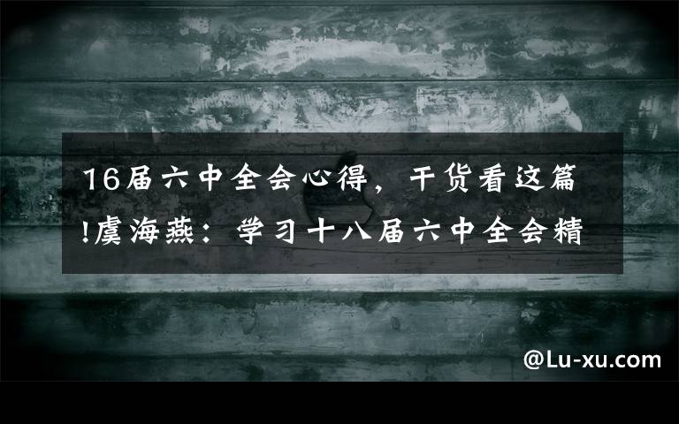 16届六中全会心得，干货看这篇!虞海燕：学习十八届六中全会精神的几点体会