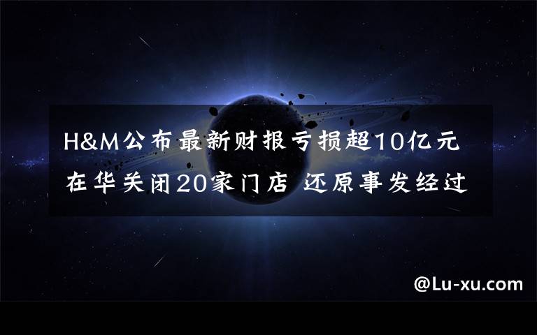 H&M公布最新财报亏损超10亿元 在华关闭20家门店 还原事发经过及背后真相！