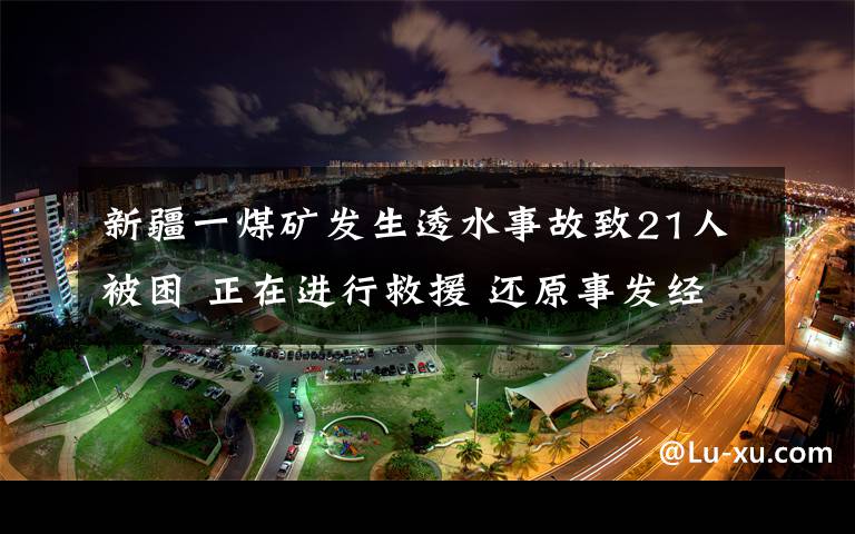 新疆一煤矿发生透水事故致21人被困 正在进行救援 还原事发经过及背后真相！