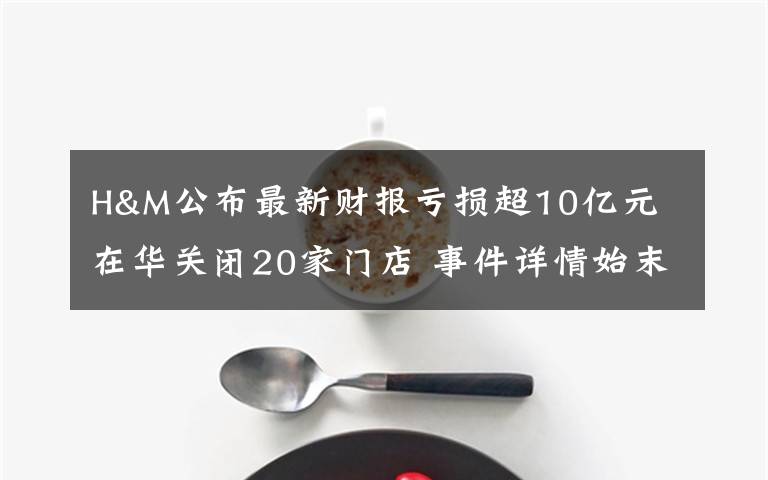 H&M公布最新财报亏损超10亿元 在华关闭20家门店 事件详情始末介绍！