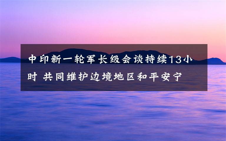 中印新一轮军长级会谈持续13小时 共同维护边境地区和平安宁 对此大家怎么看？