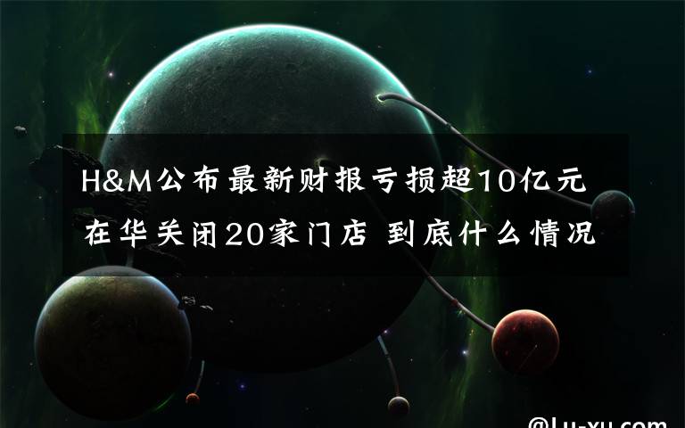 H&M公布最新财报亏损超10亿元 在华关闭20家门店 到底什么情况呢？