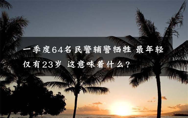 一季度64名民警辅警牺牲 最年轻仅有23岁 这意味着什么?