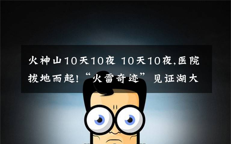 火神山10天10夜 10天10夜,医院拔地而起!“火雷奇迹”见证湖大校友力量