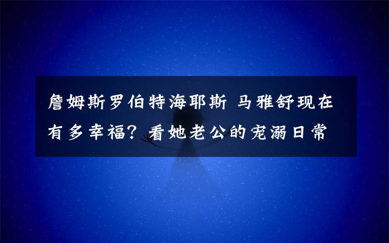 詹姆斯罗伯特海耶斯 马雅舒现在有多幸福？看她老公的宠溺日常就知道