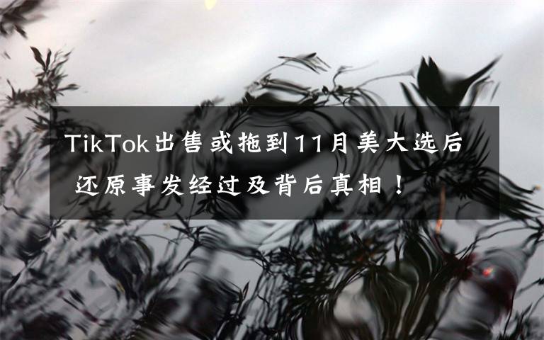 TikTok出售或拖到11月美大选后 还原事发经过及背后真相！