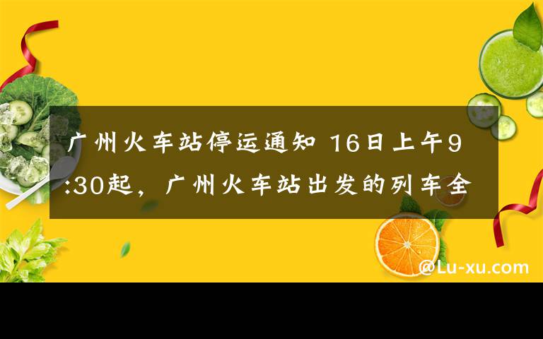 广州火车站停运通知 16日上午9:30起，广州火车站出发的列车全部停运