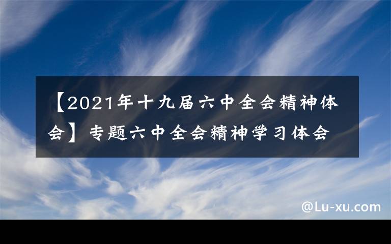 【2021年十九届六中全会精神体会】专题六中全会精神学习体会① | 切实增强学习贯彻党的十九届六中全会精神的责任感使命感紧迫感