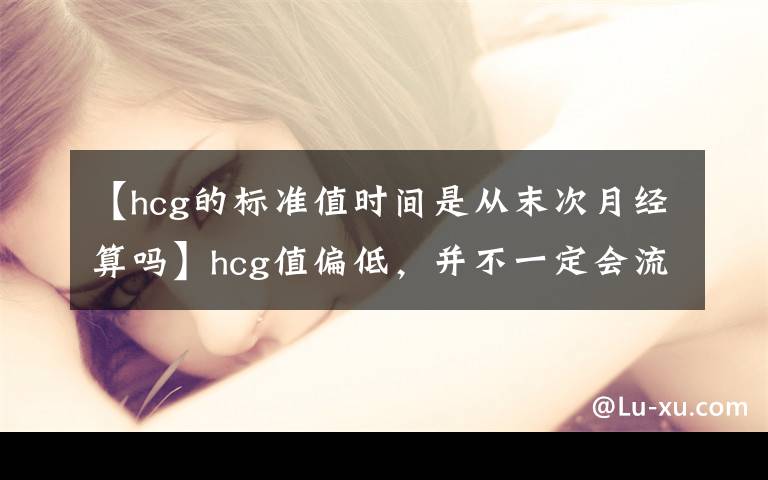 【hcg的标准值时间是从末次月经算吗】hcg值偏低，并不一定会流产！很有可能是这三个原因导致的