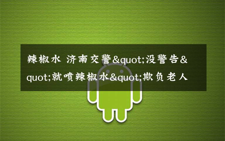 辣椒水 济南交警"没警告"就喷辣椒水"欺负老人"?真相其实是…