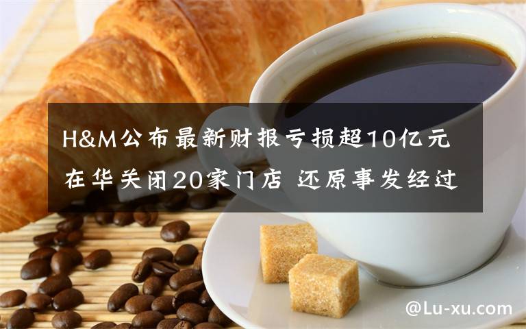 H&M公布最新财报亏损超10亿元 在华关闭20家门店 还原事发经过及背后原因！