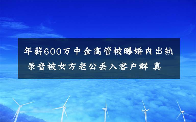 年薪600万中金高管被曝婚内出轨 录音被女方老公丢入客户群 真相到底是怎样的？