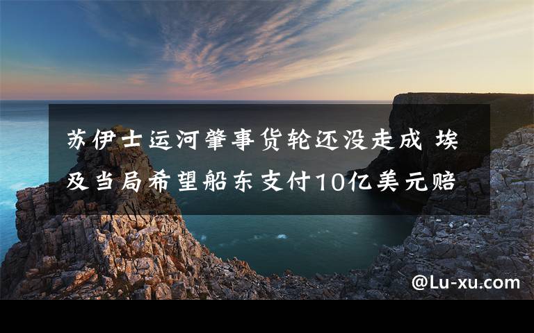 苏伊士运河肇事货轮还没走成 埃及当局希望船东支付10亿美元赔偿 还原事发经过及背后真相！