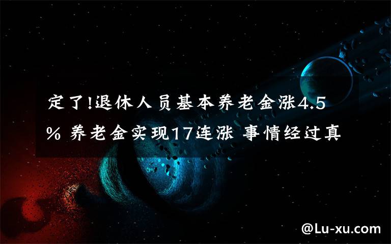 定了!退休人员基本养老金涨4.5% 养老金实现17连涨 事情经过真相揭秘！